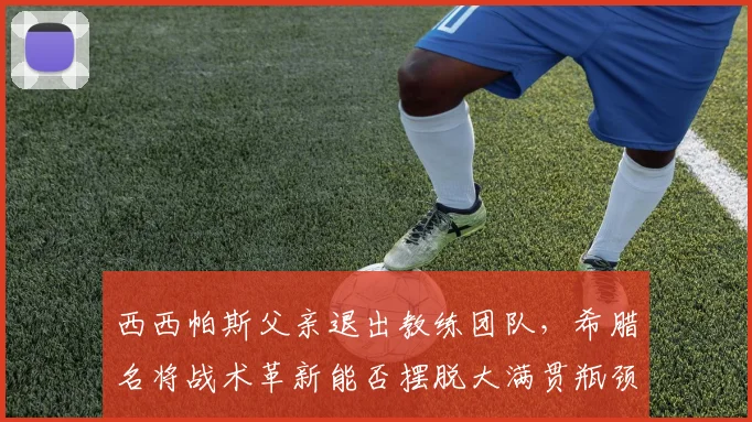 西西帕斯父亲退出教练团队，希腊名将战术革新能否摆脱大满贯瓶颈？