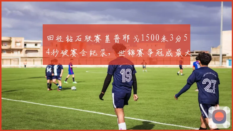 田径钻石联赛基普耶戈1500米3分54秒破赛会纪录，世锦赛争冠成最大热门