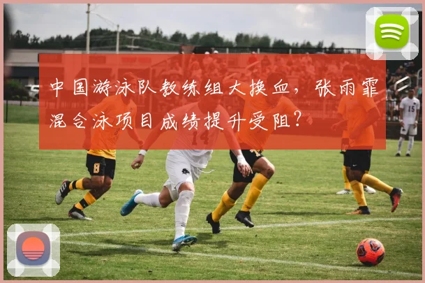 中国游泳队教练组大换血，张雨霏混合泳项目成绩提升受阻？