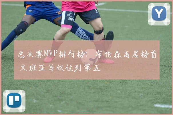 总决赛MVP排行榜：布伦森高居榜首 文班亚马仅位列第五