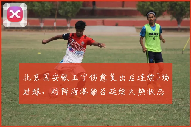 北京国安张玉宁伤愈复出后连续3场进球，对阵海港能否延续火热状态？