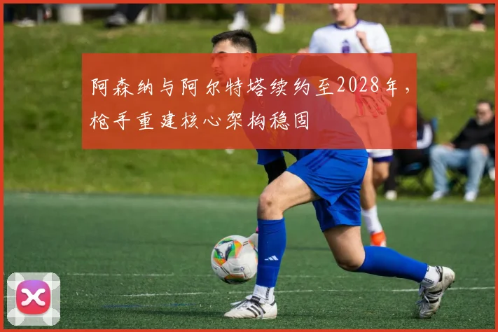 阿森纳与阿尔特塔续约至2028年，枪手重建核心架构稳固