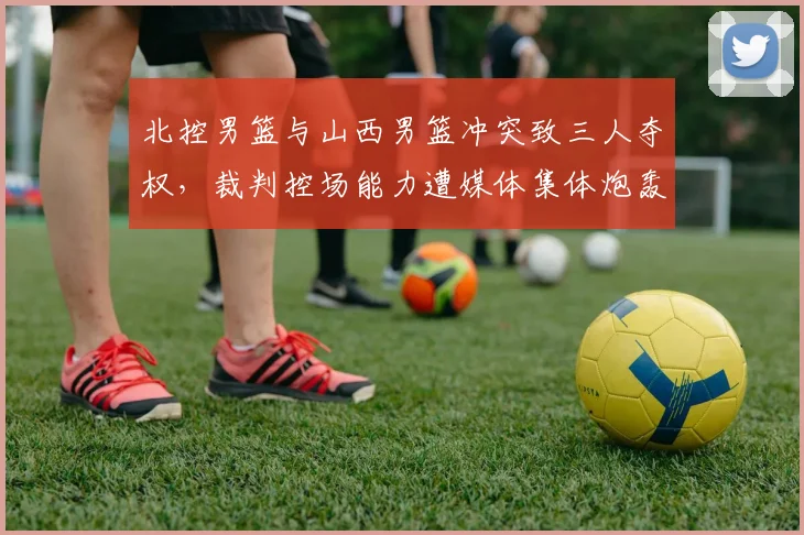 北控男篮与山西男篮冲突致三人夺权，裁判控场能力遭媒体集体炮轰