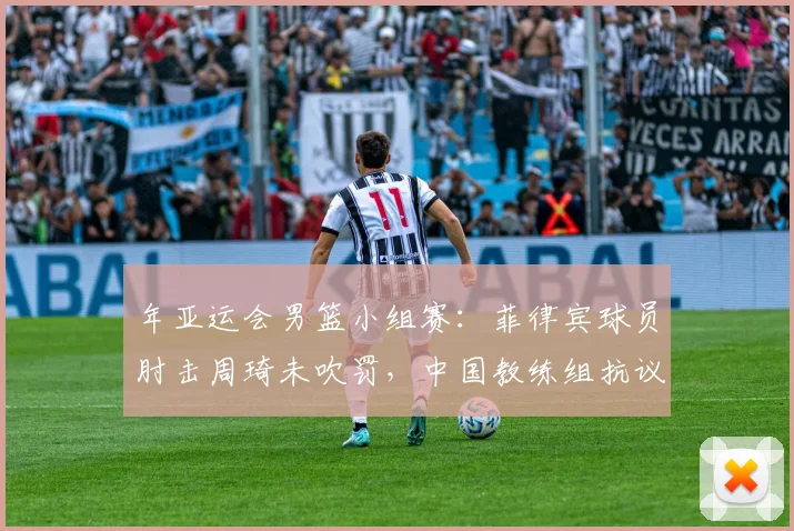 年亚运会男篮小组赛：菲律宾球员肘击周琦未吹罚，中国教练组抗议吃T