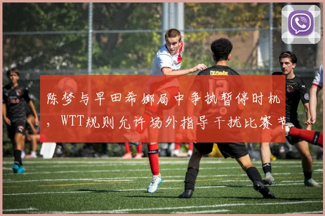陈梦与早田希娜局中争执暂停时机，WTT规则允许场外指导干扰比赛节奏？