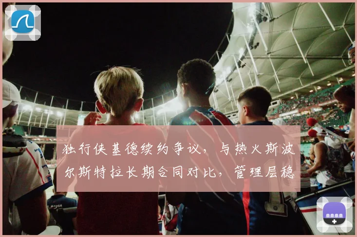 独行侠基德续约争议，与热火斯波尔斯特拉长期合同对比，管理层稳定性决定球队上限